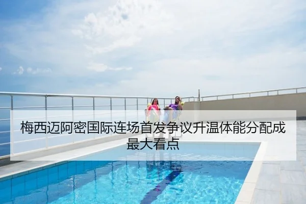 梅西迈阿密国际连场首发争议升温体能分配成最大看点