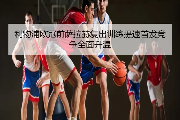 利物浦欧冠前萨拉赫复出训练提速首发竞争全面升温
