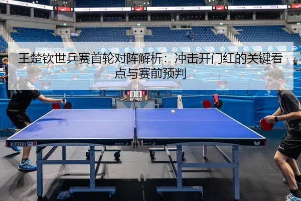 王楚钦世乒赛首轮对阵解析：冲击开门红的关键看点与赛前预判